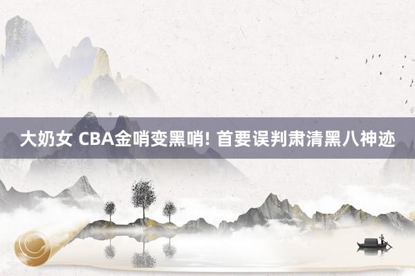 大奶女 CBA金哨变黑哨! 首要误判肃清黑八神迹