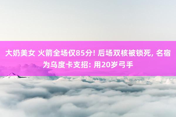 大奶美女 火箭全场仅85分! 后场双核被锁死， 名宿为乌度卡支招: 用20岁弓手