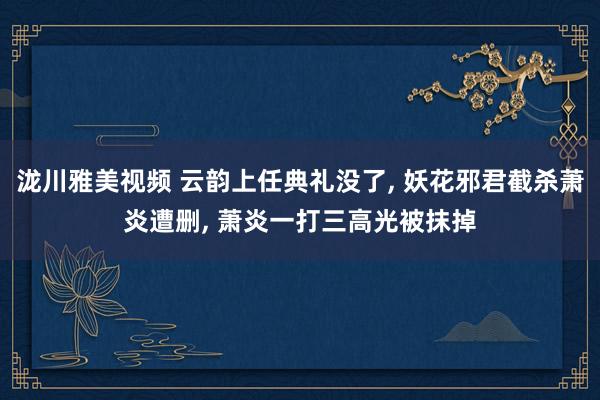 泷川雅美视频 云韵上任典礼没了， 妖花邪君截杀萧炎遭删， 萧炎一打三高光被抹掉