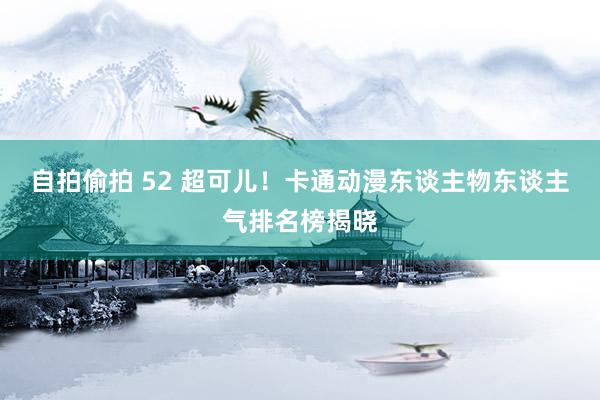 自拍偷拍 52 超可儿！卡通动漫东谈主物东谈主气排名榜揭晓
