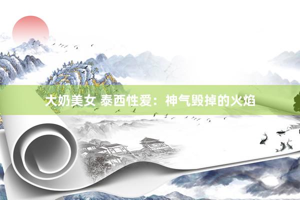 大奶美女 泰西性爱：神气毁掉的火焰