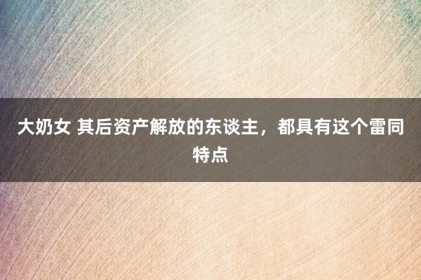 大奶女 其后资产解放的东谈主，都具有这个雷同特点