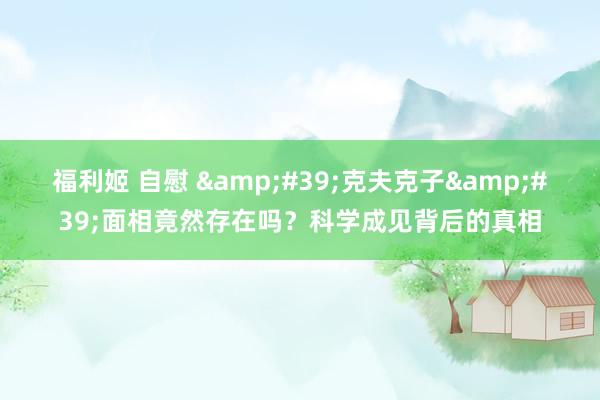 福利姬 自慰 &#39;克夫克子&#39;面相竟然存在吗？科学成见背后的真相