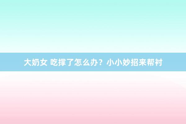 大奶女 吃撑了怎么办？小小妙招来帮衬