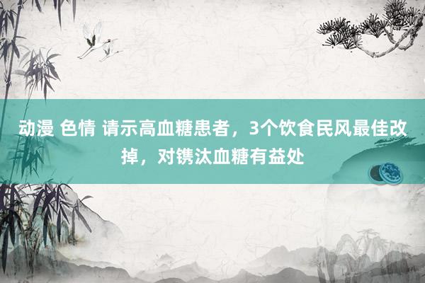 动漫 色情 请示高血糖患者，3个饮食民风最佳改掉，对镌汰血糖有益处
