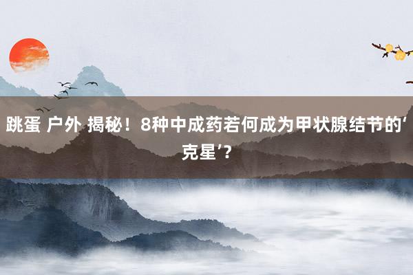 跳蛋 户外 揭秘！8种中成药若何成为甲状腺结节的‘克星’？