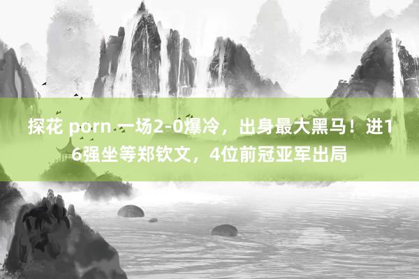 探花 porn 一场2-0爆冷，出身最大黑马！进16强坐等郑钦文，4位前冠亚军出局