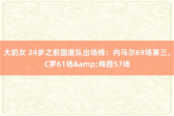 大奶女 24岁之前国度队出场榜：内马尔69场第三，C罗61场&梅西57场