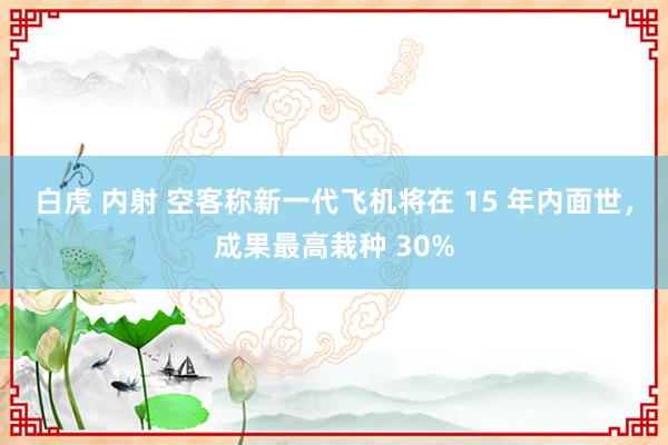 白虎 内射 空客称新一代飞机将在 15 年内面世，成果最高栽种 30%